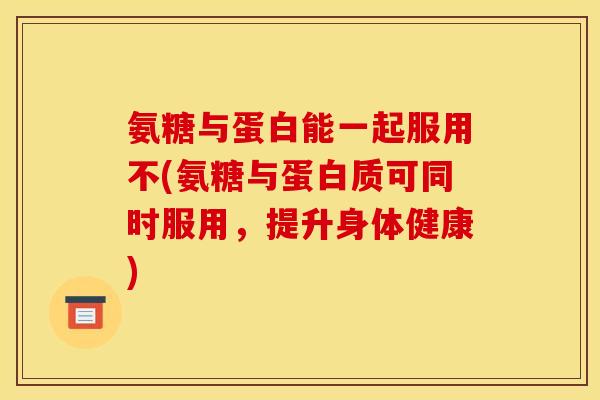 氨糖与蛋白能一起服用不(氨糖与蛋白质可同时服用，提升身体健康)