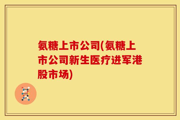 氨糖上市公司(氨糖上市公司新生医疗进军港股市场)