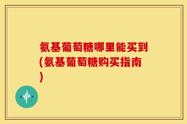氨基葡萄糖哪里能买到(氨基葡萄糖购买指南)