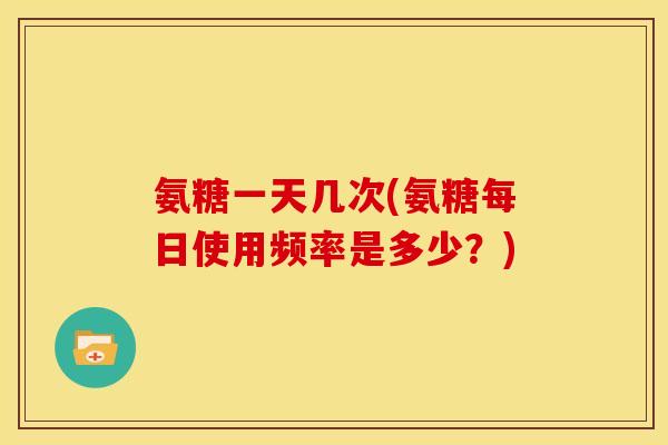 氨糖一天几次(氨糖每日使用频率是多少？)