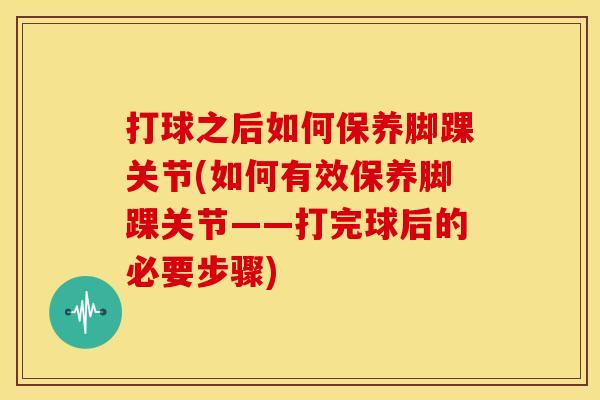 打球之后如何保养脚踝关节(如何有效保养脚踝关节——打完球后的必要步骤)