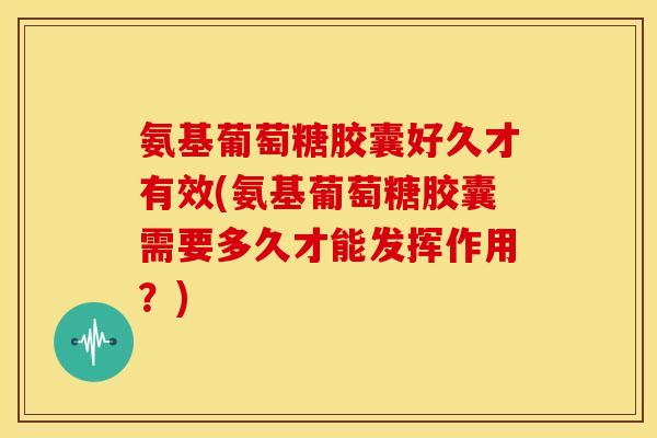 氨基葡萄糖胶囊好久才有效(氨基葡萄糖胶囊需要多久才能发挥作用？)