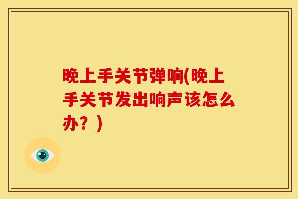 晚上手关节弹响(晚上手关节发出响声该怎么办?) 晚上手关节弹响(晚上手关节发出响声该怎么办?)