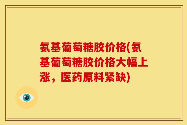 氨基葡萄糖胶价格(氨基葡萄糖胶价格大幅上涨,医药原料紧缺) 氨基葡萄糖胶价格(氨基葡萄糖胶价格大幅上涨,医药原料紧缺)