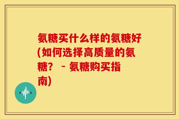 氨糖买什么样的氨糖好(如何选择高质量的氨糖？ - 氨糖购买指南)