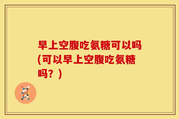 早上空腹吃氨糖可以吗(可以早上空腹吃氨糖吗？)