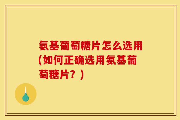 氨基葡萄糖片怎么选用(如何正确选用氨基葡萄糖片？)