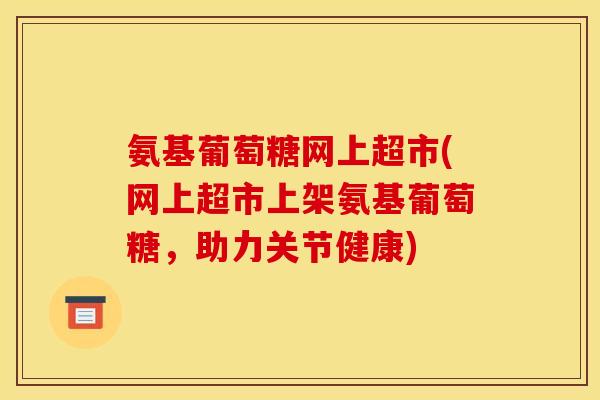 氨基葡萄糖网上超市(网上超市上架氨基葡萄糖，助力关节健康)