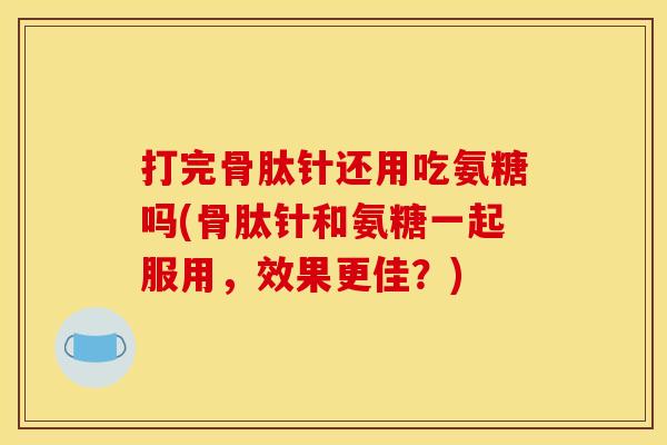 打完骨肽针还用吃氨糖吗(骨肽针和氨糖一起服用，效果更佳？)