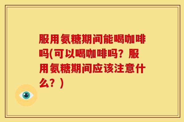 服用氨糖期间能喝咖啡吗(可以喝咖啡吗？服用氨糖期间应该注意什么？)