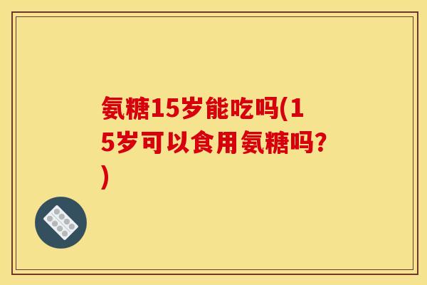 氨糖15岁能吃吗(15岁可以食用氨糖吗？)