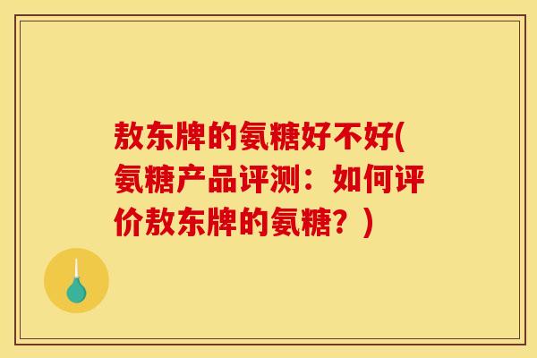 敖东牌的氨糖好不好(氨糖产品评测：如何评价敖东牌的氨糖？)