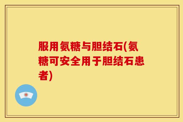 服用氨糖与胆结石(氨糖可安全用于胆结石患者)