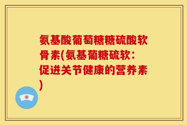 氨基酸葡萄糖糖硫酸软骨素(氨基葡糖硫软：促进关节健康的营养素)