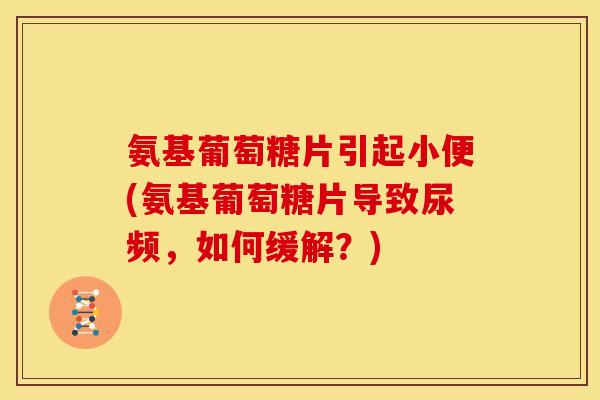 氨基葡萄糖片引起小便(氨基葡萄糖片导致尿频，如何缓解？)