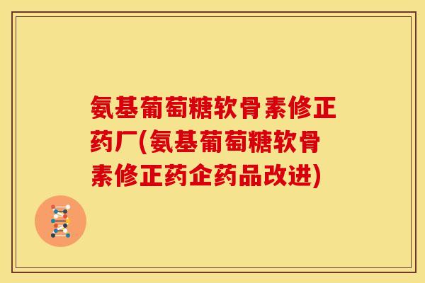 氨基葡萄糖软骨素修正药厂(氨基葡萄糖软骨素修正药企药品改进)
