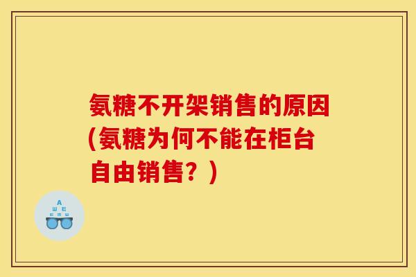 氨糖不开架销售的原因(氨糖为何不能在柜台自由销售？)