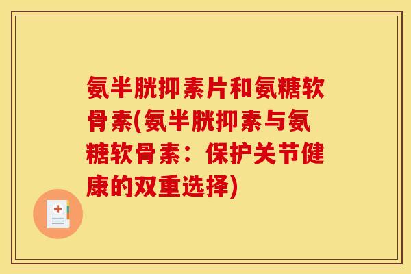氨半胱抑素片和氨糖软骨素(氨半胱抑素与氨糖软骨素：保护关节健康的双重选择)