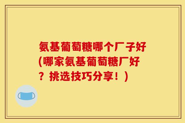 氨基葡萄糖哪个厂子好(哪家氨基葡萄糖厂好?挑选技巧分享!) 氨基葡萄糖哪个厂子好(哪家氨基葡萄糖厂好?挑选技巧分享!)
