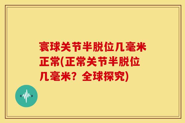寰球关节半脱位几毫米正常(正常关节半脱位几毫米？全球探究)
