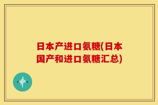 日本产进口氨糖(日本国产和进口氨糖汇总)