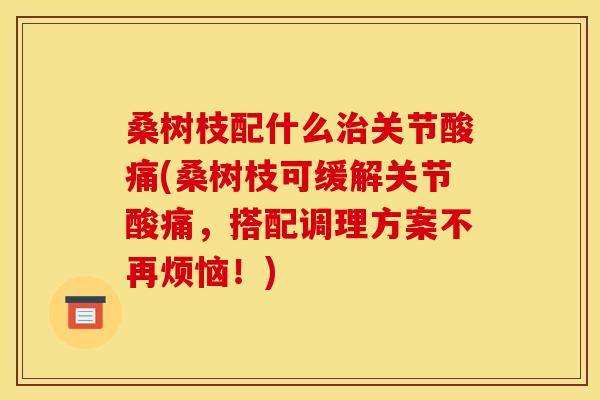 桑树枝配什么治关节酸痛(桑树枝可缓解关节酸痛，搭配调理方案不再烦恼！)