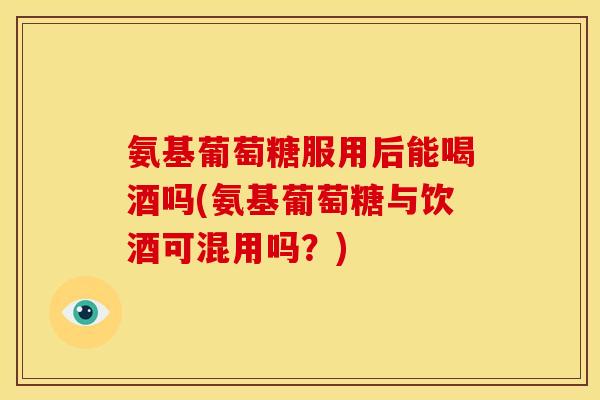 氨基葡萄糖服用后能喝酒吗(氨基葡萄糖与饮酒可混用吗？)