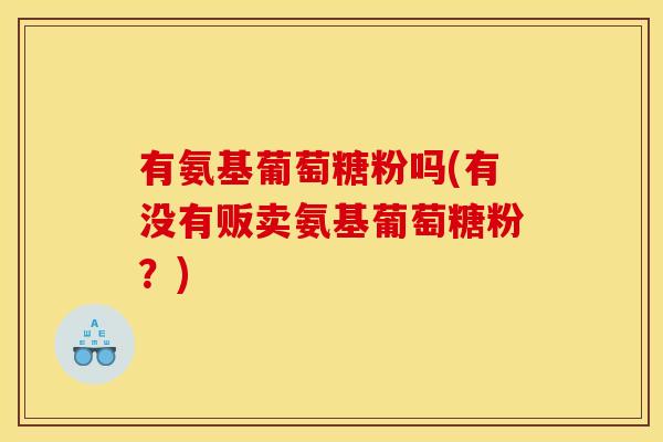 有氨基葡萄糖粉吗(有没有贩卖氨基葡萄糖粉？)
