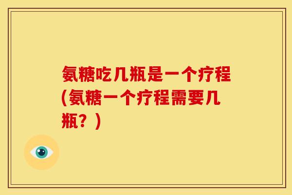 氨糖吃几瓶是一个疗程(氨糖一个疗程需要几瓶？)
