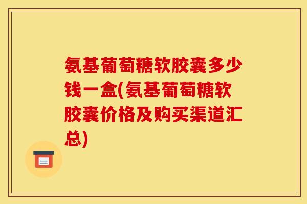 氨基葡萄糖软胶囊多少钱一盒(氨基葡萄糖软胶囊价格及购买渠道汇总)