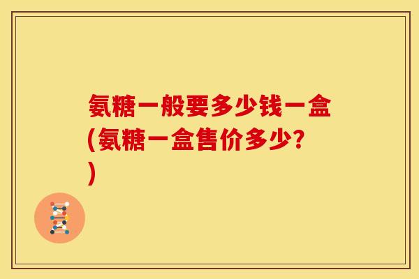 氨糖一般要多少钱一盒(氨糖一盒售价多少？)