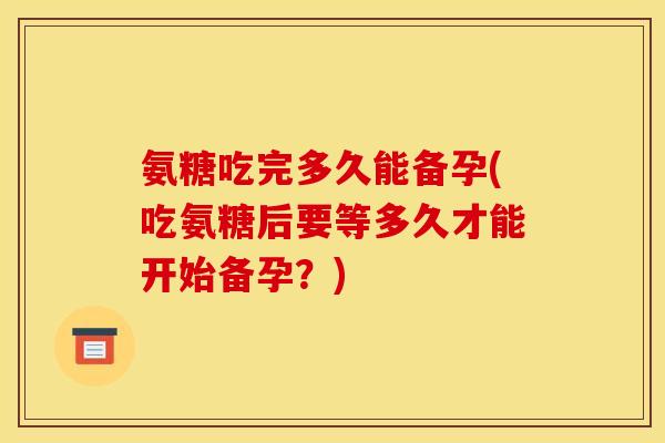 氨糖吃完多久能备孕(吃氨糖后要等多久才能开始备孕？)