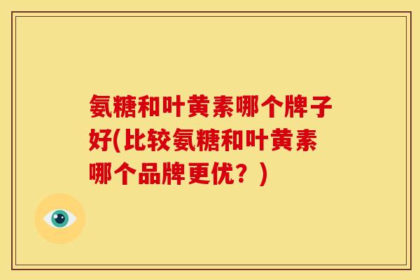 氨糖和叶黄素哪个牌子好(比较氨糖和叶黄素哪个品牌更优？)