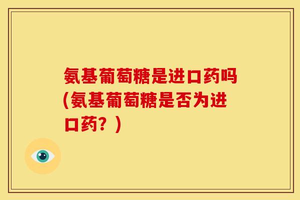 氨基葡萄糖是进口药吗(氨基葡萄糖是否为进口药？)