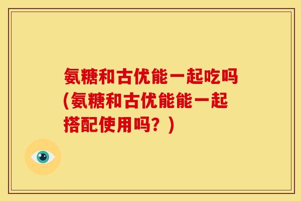 氨糖和古优能一起吃吗(氨糖和古优能能一起搭配使用吗？)