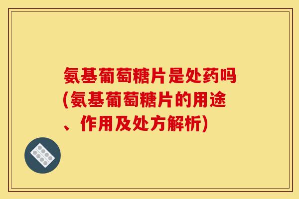 氨基葡萄糖片是处药吗(氨基葡萄糖片的用途、作用及处方解析)