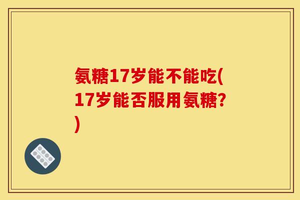 氨糖17岁能不能吃(17岁能否服用氨糖?) 氨糖17岁能不能吃(17岁能否服用氨糖?)