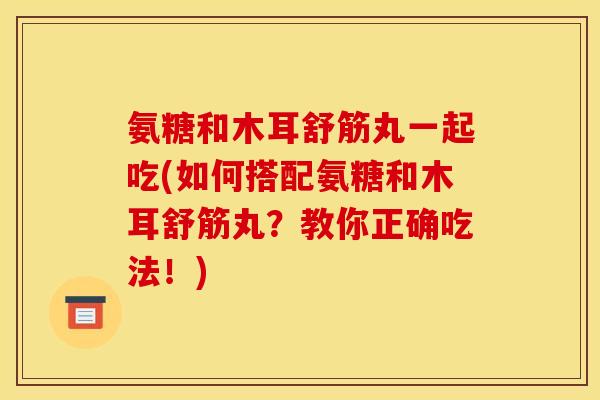 氨糖和木耳舒筋丸一起吃(如何搭配氨糖和木耳舒筋丸？教你正确吃法！)