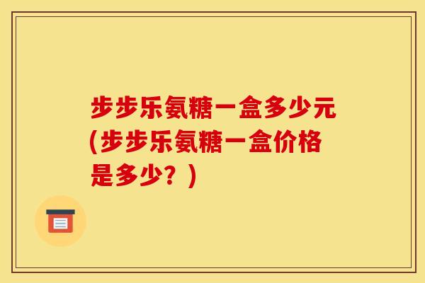步步乐氨糖一盒多少元(步步乐氨糖一盒价格是多少？)