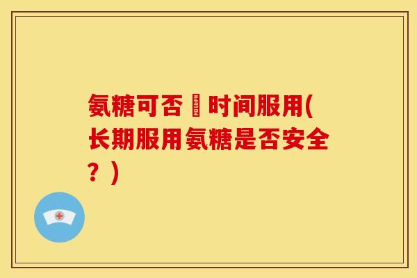 氨糖可否長时间服用(长期服用氨糖是否安全？)
