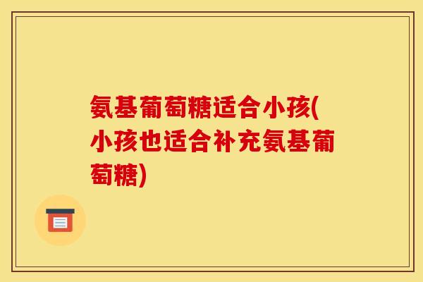 氨基葡萄糖适合小孩(小孩也适合补充氨基葡萄糖)