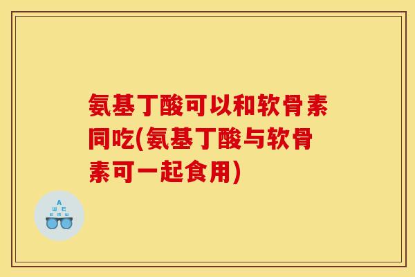 氨基丁酸可以和软骨素同吃(氨基丁酸与软骨素可一起食用)