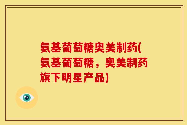 氨基葡萄糖奥美制药(氨基葡萄糖，奥美制药旗下明星产品)