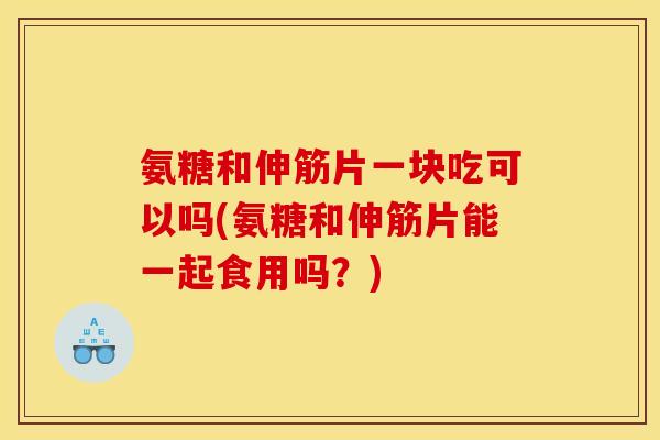 氨糖和伸筋片一块吃可以吗(氨糖和伸筋片能一起食用吗？)