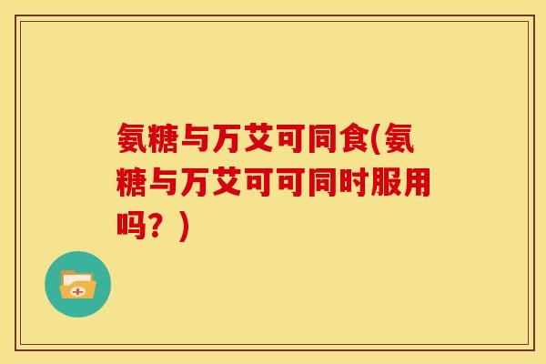 氨糖与万艾可同食(氨糖与万艾可可同时服用吗？)