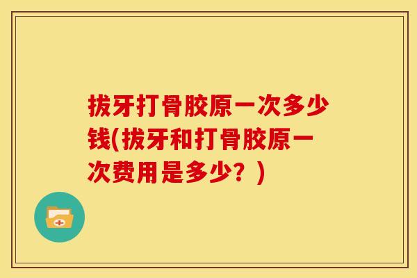 拔牙打骨胶原一次多少钱(拔牙和打骨胶原一次费用是多少？)