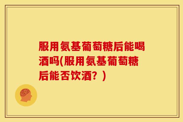 服用氨基葡萄糖后能喝酒吗(服用氨基葡萄糖后能否饮酒？)