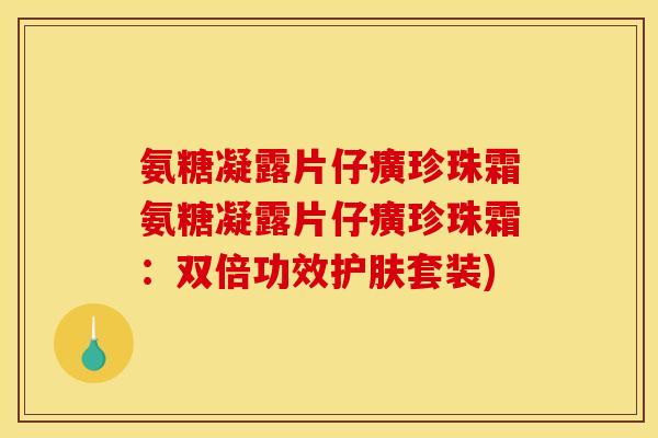 氨糖凝露片仔癀珍珠霜氨糖凝露片仔癀珍珠霜：双倍功效护肤套装)
