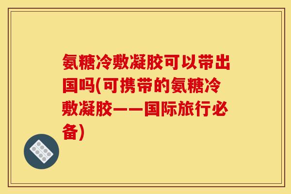 氨糖冷敷凝胶可以带出国吗(可携带的氨糖冷敷凝胶——国际旅行必备)