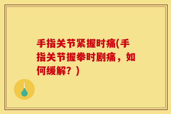 手指关节紧握时痛(手指关节握拳时剧痛，如何缓解？)